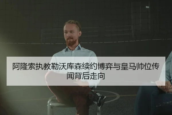 阿隆索执教勒沃库森续约博弈与皇马帅位传闻背后走向